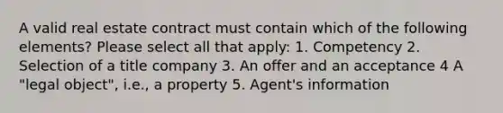 A valid real estate contract must contain which of the following elements? Please select all that apply: 1. Competency 2. Selection of a title company 3. An offer and an acceptance 4 A "legal object", i.e., a property 5. Agent's information