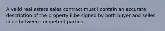 A valid real estate sales contract must i.contain an accurate description of the property ii.be signed by both buyer and seller. iii.be between competent parties.