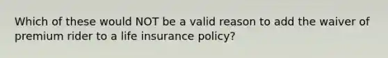 Which of these would NOT be a valid reason to add the waiver of premium rider to a life insurance policy?