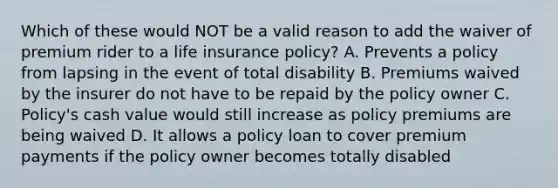 Which of these would NOT be a valid reason to add the waiver of premium rider to a life insurance policy? A. Prevents a policy from lapsing in the event of total disability B. Premiums waived by the insurer do not have to be repaid by the policy owner C. Policy's cash value would still increase as policy premiums are being waived D. It allows a policy loan to cover premium payments if the policy owner becomes totally disabled