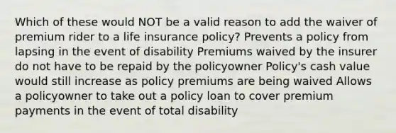 Which of these would NOT be a valid reason to add the waiver of premium rider to a life insurance policy? Prevents a policy from lapsing in the event of disability Premiums waived by the insurer do not have to be repaid by the policyowner Policy's cash value would still increase as policy premiums are being waived Allows a policyowner to take out a policy loan to cover premium payments in the event of total disability