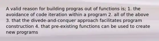 A valid reason for building progras out of functions is; 1. the avoidance of code iteration within a program 2. all of the above 3. that the divede-and-conquer approach facilitates program construction 4. that pre-existing functions can be used to create new programs