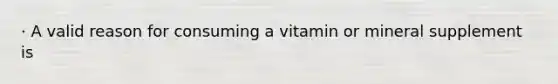 · A valid reason for consuming a vitamin or mineral supplement is