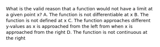 What is the valid reason that a function would not have a limit at a given point x? A. The function is not differentiable at x B. The function is not defined at x C. The function approaches different y-values as x is approached from the left from when x is approached from the right D. The function is not continuous at the right