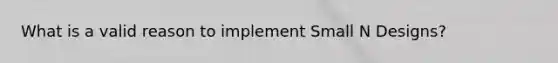 What is a valid reason to implement Small N Designs?