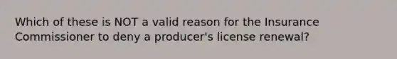 Which of these is NOT a valid reason for the Insurance Commissioner to deny a producer's license renewal?