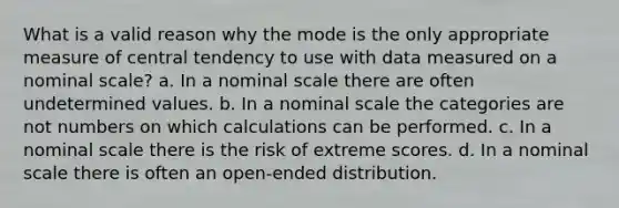 What is a valid reason why the mode is the only appropriate measure of central tendency to use with data measured on a nominal scale? a. In a nominal scale there are often undetermined values. b. In a nominal scale the categories are not numbers on which calculations can be performed. c. In a nominal scale there is the risk of extreme scores. d. In a nominal scale there is often an open-ended distribution.