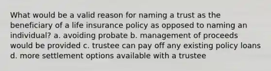 What would be a valid reason for naming a trust as the beneficiary of a life insurance policy as opposed to naming an individual? a. avoiding probate b. management of proceeds would be provided c. trustee can pay off any existing policy loans d. more settlement options available with a trustee