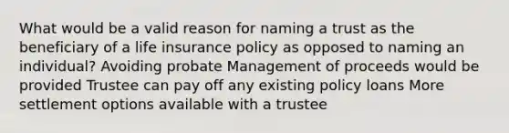 What would be a valid reason for naming a trust as the beneficiary of a life insurance policy as opposed to naming an individual? Avoiding probate Management of proceeds would be provided Trustee can pay off any existing policy loans More settlement options available with a trustee