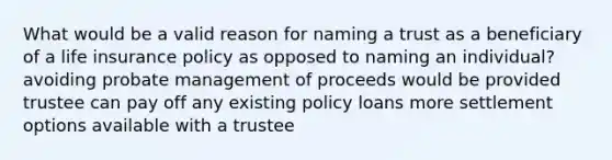 What would be a valid reason for naming a trust as a beneficiary of a life insurance policy as opposed to naming an individual? avoiding probate management of proceeds would be provided trustee can pay off any existing policy loans more settlement options available with a trustee