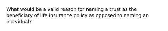 What would be a valid reason for naming a trust as the beneficiary of life insurance policy as opposed to naming an individual?