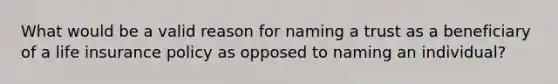 What would be a valid reason for naming a trust as a beneficiary of a life insurance policy as opposed to naming an individual?