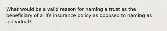 What would be a valid reason for naming a trust as the beneficiary of a life insurance policy as opposed to naming as individual?