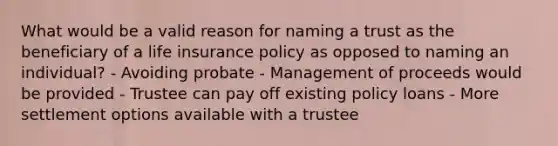 What would be a valid reason for naming a trust as the beneficiary of a life insurance policy as opposed to naming an individual? - Avoiding probate - Management of proceeds would be provided - Trustee can pay off existing policy loans - More settlement options available with a trustee