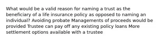 What would be a valid reason for naming a trust as the beneficiary of a life insurance policy as opposed to naming an individual? Avoiding probate Managements of proceeds would be provided Trustee can pay off any existing policy loans More settlement options available with a trustee