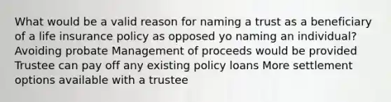 What would be a valid reason for naming a trust as a beneficiary of a life insurance policy as opposed yo naming an individual? Avoiding probate Management of proceeds would be provided Trustee can pay off any existing policy loans More settlement options available with a trustee