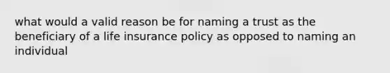 what would a valid reason be for naming a trust as the beneficiary of a life insurance policy as opposed to naming an individual