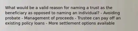 What would be a valid reason for naming a trust as the beneficiary as opposed to naming an individual? - Avoiding probate - Management of proceeds - Trustee can pay off an existing policy loans - More settlement options available