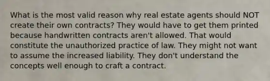 What is the most valid reason why real estate agents should NOT create their own contracts? They would have to get them printed because handwritten contracts aren't allowed. That would constitute the unauthorized practice of law. They might not want to assume the increased liability. They don't understand the concepts well enough to craft a contract.