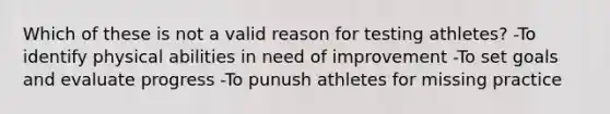 Which of these is not a valid reason for testing athletes? -To identify physical abilities in need of improvement -To set goals and evaluate progress -To punush athletes for missing practice