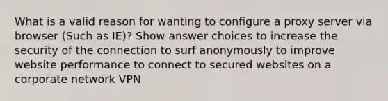 What is a valid reason for wanting to configure a proxy server via browser (Such as IE)? Show answer choices to increase the security of the connection to surf anonymously to improve website performance to connect to secured websites on a corporate network VPN