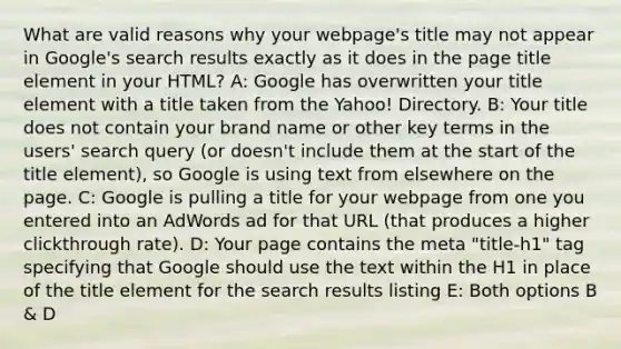 What are valid reasons why your webpage's title may not appear in Google's search results exactly as it does in the page title element in your HTML? A: Google has overwritten your title element with a title taken from the Yahoo! Directory. B: Your title does not contain your brand name or other key terms in the users' search query (or doesn't include them at the start of the title element), so Google is using text from elsewhere on the page. C: Google is pulling a title for your webpage from one you entered into an AdWords ad for that URL (that produces a higher clickthrough rate). D: Your page contains the meta "title-h1" tag specifying that Google should use the text within the H1 in place of the title element for the search results listing E: Both options B & D