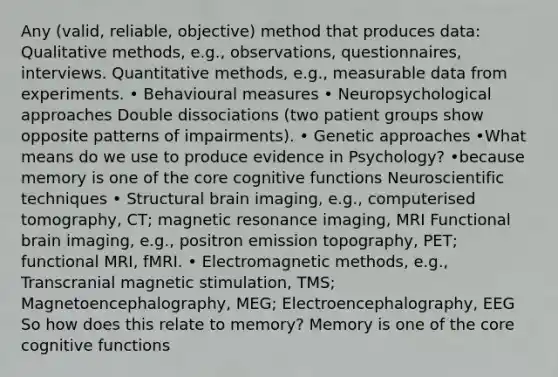 Any (valid, reliable, objective) method that produces data: Qualitative methods, e.g., observations, questionnaires, interviews. Quantitative methods, e.g., measurable data from experiments. • Behavioural measures • Neuropsychological approaches Double dissociations (two patient groups show opposite patterns of impairments). • Genetic approaches •What means do we use to produce evidence in Psychology? •because memory is one of the core cognitive functions Neuroscientific techniques • Structural brain imaging, e.g., computerised tomography, CT; magnetic resonance imaging, MRI Functional brain imaging, e.g., positron emission topography, PET; functional MRI, fMRI. • Electromagnetic methods, e.g., Transcranial magnetic stimulation, TMS; Magnetoencephalography, MEG; Electroencephalography, EEG So how does this relate to memory? Memory is one of the core cognitive functions