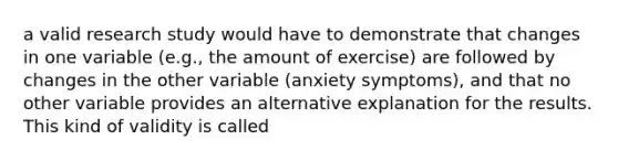 a valid research study would have to demonstrate that changes in one variable (e.g., the amount of exercise) are followed by changes in the other variable (anxiety symptoms), and that no other variable provides an alternative explanation for the results. This kind of validity is called