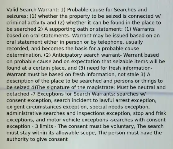 Valid Search Warrant: 1) Probable cause for Searches and seizures: (1) whether the property to be seized is connected w/ criminal activity and (2) whether it can be found in the place to be searched 2) A supporting oath or statement: (1) Warrants based on oral statements- Warrant may be issued based on an oral statement either in person or by telephone, usually recorded, and becomes the basis for a probable cause determination, (2) Anticipatory search warrant- Warrant based on probable cause and on expectation that seizable items will be found at a certain place, and (3) need for fresh information- Warrant must be based on fresh information, not stale 3) A description of the place to be searched and persons or things to be seized 4)The signature of the magistrate: Must be neutral and detached -7 Exceptions for Search Warrants: searches w/ consent exception, search incident to lawful arrest exception, exigent circumstances exception, special needs exception, administrative searches and inspections exception, stop and frisk exceptions, and motor vehicle exceptions -searches with consent exception - 3 limits - The consent must be voluntary, The search must stay within its allowable scope, The person must have the authority to give consent