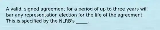 A valid, signed agreement for a period of up to three years will bar any representation election for the life of the agreement. This is specified by the NLRB's _____.