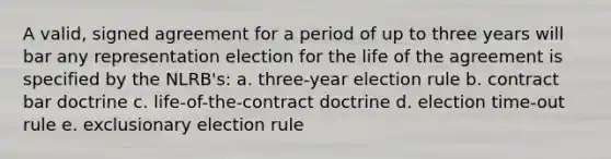 A valid, signed agreement for a period of up to three years will bar any representation election for the life of the agreement is specified by the NLRB's: a. three-year election rule b. contract bar doctrine c. life-of-the-contract doctrine d. election time-out rule e. exclusionary election rule