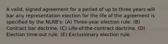 A valid, signed agreement for a period of up to three years will bar any representation election for the life of the agreement is specified by the NLRB's: (A) Three-year election rule. (B) Contract bar doctrine. (C) Life-of-the-contract doctrine. (D) Election time-out rule. (E) Exclusionary election rule.