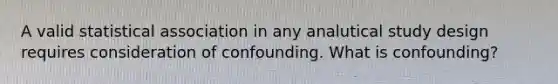 A valid statistical association in any analutical study design requires consideration of confounding. What is confounding?