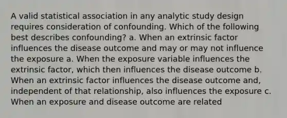 A valid statistical association in any analytic study design requires consideration of confounding. Which of the following best describes confounding? a. When an extrinsic factor influences the disease outcome and may or may not influence the exposure a. When the exposure variable influences the extrinsic factor, which then influences the disease outcome b. When an extrinsic factor influences the disease outcome and, independent of that relationship, also influences the exposure c. When an exposure and disease outcome are related