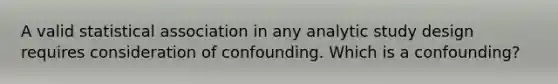 A valid statistical association in any analytic study design requires consideration of confounding. Which is a confounding?