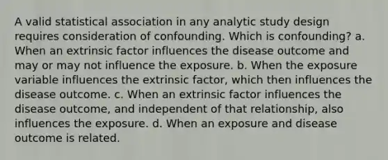 A valid statistical association in any analytic study design requires consideration of confounding. Which is confounding? a. When an extrinsic factor influences the disease outcome and may or may not influence the exposure. b. When the exposure variable influences the extrinsic factor, which then influences the disease outcome. c. When an extrinsic factor influences the disease outcome, and independent of that relationship, also influences the exposure. d. When an exposure and disease outcome is related.