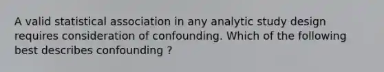 A valid statistical association in any analytic study design requires consideration of confounding. Which of the following best describes confounding ?