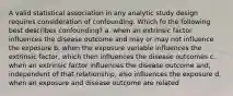 A valid statistical association in any analytic study design requires consideration of confounding. Which fo the following best describes confounding? a. when an extrinsic factor influences the disease outcome and may or may not influence the exposure b. when the exposure variable influences the extrinsic factor, which then influences the disease outcomes c. when an extrinsic factor influences the disease outcome and, independent of that relationship, also influences the exposure d. when an exposure and disease outcome are related