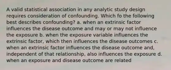 A valid statistical association in any analytic study design requires consideration of confounding. Which fo the following best describes confounding? a. when an extrinsic factor influences the disease outcome and may or may not influence the exposure b. when the exposure variable influences the extrinsic factor, which then influences the disease outcomes c. when an extrinsic factor influences the disease outcome and, independent of that relationship, also influences the exposure d. when an exposure and disease outcome are related