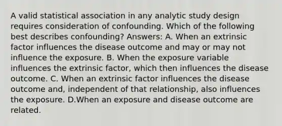 A valid statistical association in any analytic study design requires consideration of confounding. Which of the following best describes confounding? Answers: A. When an extrinsic factor influences the disease outcome and may or may not influence the exposure. B. When the exposure variable influences the extrinsic factor, which then influences the disease outcome. C. When an extrinsic factor influences the disease outcome and, independent of that relationship, also influences the exposure. D.When an exposure and disease outcome are related.