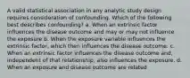 A valid statistical association in any analytic study design requires consideration of confounding. Which of the following best describes confounding? a. When an extrinsic factor influences the disease outcome and may or may not influence the exposure b. When the exposure variable influences the extrinsic factor, which then influences the disease outcome. c. When an extrinsic factor influences the disease outcome and, independent of that relationship, also influences the exposure. d. When an exposure and disease outcome are related