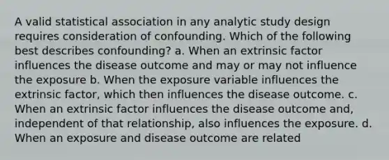 A valid statistical association in any analytic study design requires consideration of confounding. Which of the following best describes confounding? a. When an extrinsic factor influences the disease outcome and may or may not influence the exposure b. When the exposure variable influences the extrinsic factor, which then influences the disease outcome. c. When an extrinsic factor influences the disease outcome and, independent of that relationship, also influences the exposure. d. When an exposure and disease outcome are related