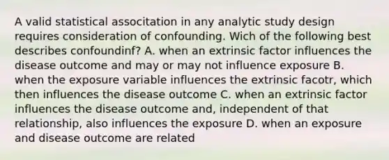 A valid statistical associtation in any analytic study design requires consideration of confounding. Wich of the following best describes confoundinf? A. when an extrinsic factor influences the disease outcome and may or may not influence exposure B. when the exposure variable influences the extrinsic facotr, which then influences the disease outcome C. when an extrinsic factor influences the disease outcome and, independent of that relationship, also influences the exposure D. when an exposure and disease outcome are related