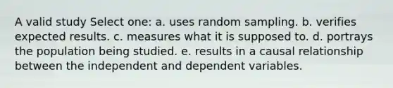 A valid study Select one: a. uses random sampling. b. verifies expected results. c. measures what it is supposed to. d. portrays the population being studied. e. results in a causal relationship between the independent and dependent variables.