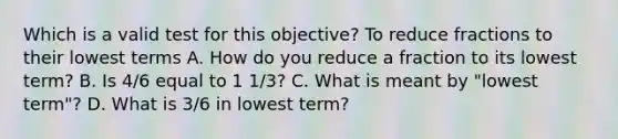 Which is a valid test for this objective? To reduce fractions to their lowest terms A. How do you reduce a fraction to its lowest term? B. Is 4/6 equal to 1 1/3? C. What is meant by "lowest term"? D. What is 3/6 in lowest term?