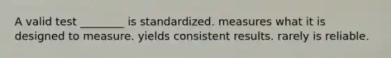 A valid test ________ is standardized. measures what it is designed to measure. yields consistent results. rarely is reliable.