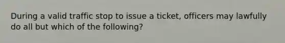 During a valid traffic stop to issue a ticket, officers may lawfully do all but which of the following?