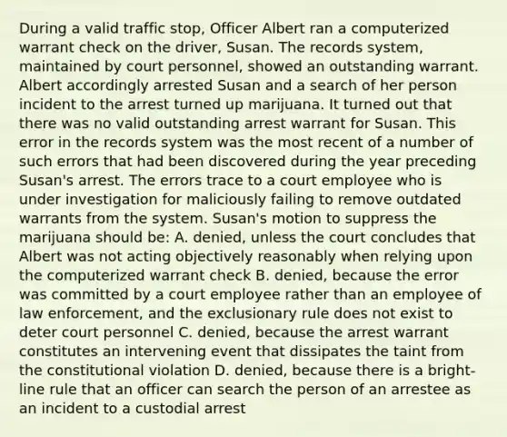 During a valid traffic stop, Officer Albert ran a computerized warrant check on the driver, Susan. The records system, maintained by court personnel, showed an outstanding warrant. Albert accordingly arrested Susan and a search of her person incident to the arrest turned up marijuana. It turned out that there was no valid outstanding arrest warrant for Susan. This error in the records system was the most recent of a number of such errors that had been discovered during the year preceding Susan's arrest. The errors trace to a court employee who is under investigation for maliciously failing to remove outdated warrants from the system. Susan's motion to suppress the marijuana should be: A. denied, unless the court concludes that Albert was not acting objectively reasonably when relying upon the computerized warrant check B. denied, because the error was committed by a court employee rather than an employee of law enforcement, and the exclusionary rule does not exist to deter court personnel C. denied, because the arrest warrant constitutes an intervening event that dissipates the taint from the constitutional violation D. denied, because there is a bright-line rule that an officer can search the person of an arrestee as an incident to a custodial arrest