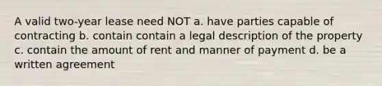 A valid two-year lease need NOT a. have parties capable of contracting b. contain contain a legal description of the property c. contain the amount of rent and manner of payment d. be a written agreement