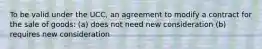 To be valid under the UCC, an agreement to modify a contract for the sale of goods: (a) does not need new consideration (b) requires new consideration